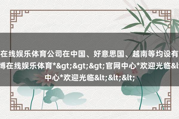 世博在线娱乐体育公司在中国、好意思国、越南等均设有坐褥基地-*世博在线娱乐体育*>>>官网中心*欢迎光临<<<