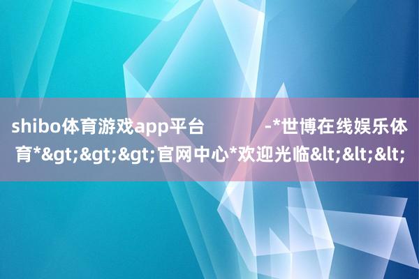 shibo体育游戏app平台            -*世博在线娱乐体育*>>>官网中心*欢迎光临<<<