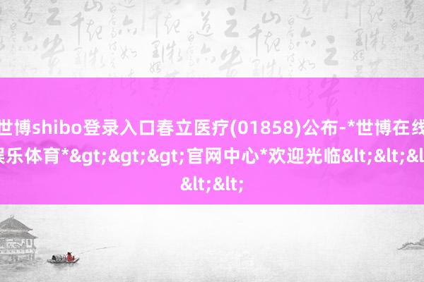 世博shibo登录入口春立医疗(01858)公布-*世博在线娱乐体育*>>>官网中心*欢迎光临<<<