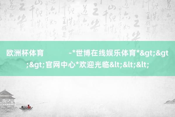 欧洲杯体育            -*世博在线娱乐体育*>>>官网中心*欢迎光临<<<