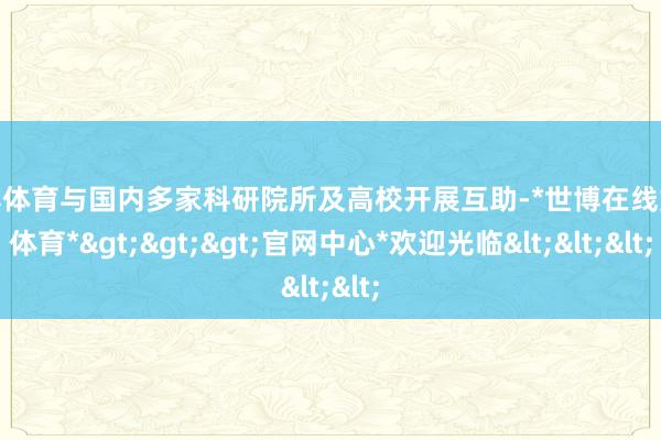 世博体育与国内多家科研院所及高校开展互助-*世博在线娱乐体育*>>>官网中心*欢迎光临<<<