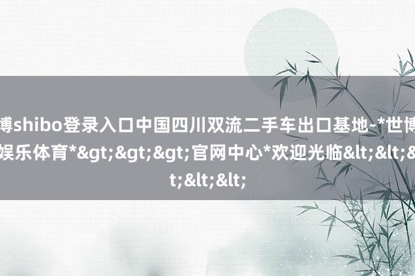 世博shibo登录入口中国四川双流二手车出口基地-*世博在线娱乐体育*>>>官网中心*欢迎光临<<<