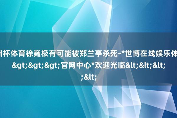 欧洲杯体育徐巍极有可能被郑兰亭杀死-*世博在线娱乐体育*>>>官网中心*欢迎光临<<<