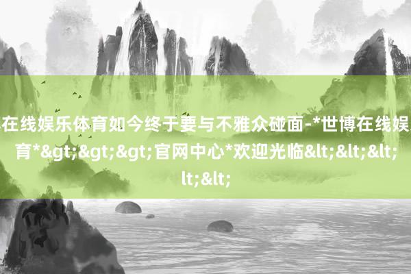 世博在线娱乐体育如今终于要与不雅众碰面-*世博在线娱乐体育*>>>官网中心*欢迎光临<<<