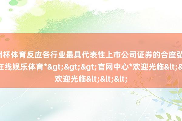 欧洲杯体育反应各行业最具代表性上市公司证券的合座弘扬-*世博在线娱乐体育*>>>官网中心*欢迎光临<<<