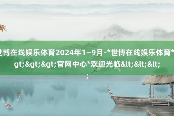 世博在线娱乐体育　　2024年1—9月-*世博在线娱乐体育*>>>官网中心*欢迎光临<<<