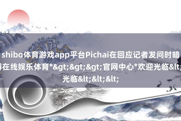 shibo体育游戏app平台　　Pichai在回应记者发问时暗示-*世博在线娱乐体育*>>>官网中心*欢迎光临<<<