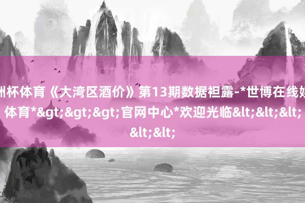 欧洲杯体育《大湾区酒价》第13期数据袒露-*世博在线娱乐体育*>>>官网中心*欢迎光临<<<