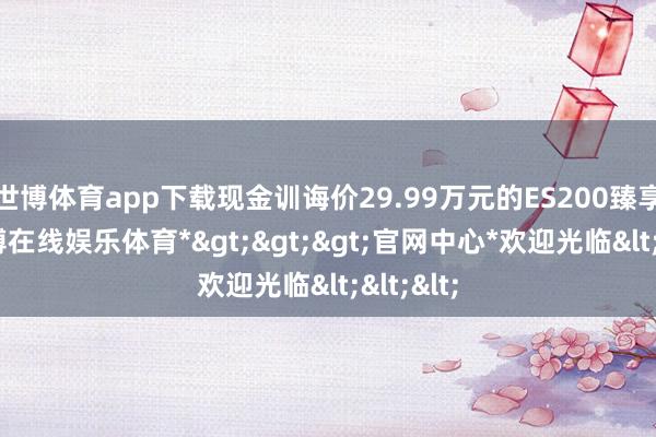 世博体育app下载现金训诲价29.99万元的ES200臻享版-*世博在线娱乐体育*>>>官网中心*欢迎光临<<<