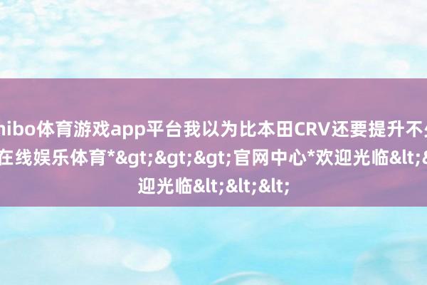 shibo体育游戏app平台我以为比本田CRV还要提升不少-*世博在线娱乐体育*>>>官网中心*欢迎光临<<<