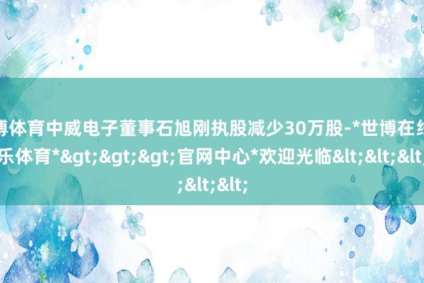 世博体育中威电子董事石旭刚执股减少30万股-*世博在线娱乐体育*>>>官网中心*欢迎光临<<<