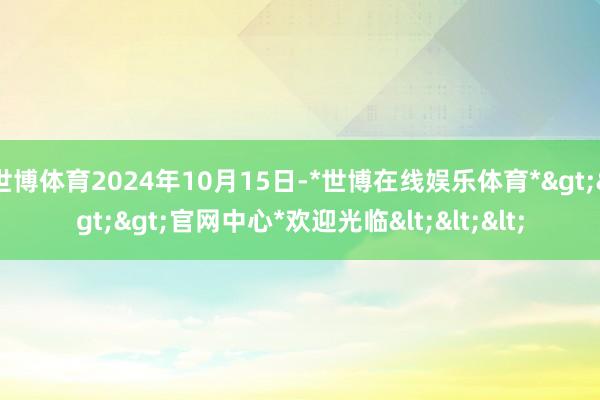 世博体育2024年10月15日-*世博在线娱乐体育*>>>官网中心*欢迎光临<<<