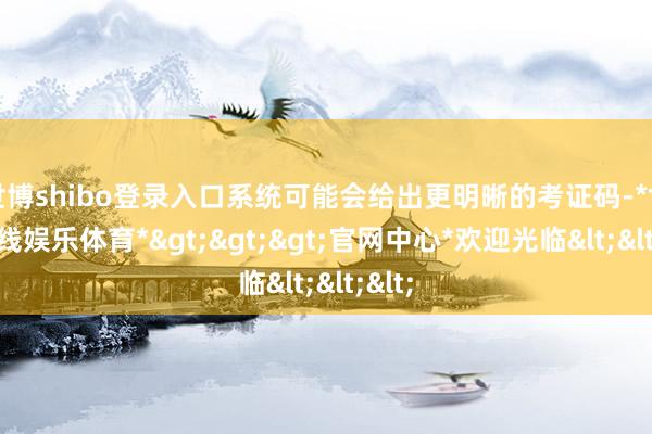 世博shibo登录入口系统可能会给出更明晰的考证码-*世博在线娱乐体育*>>>官网中心*欢迎光临<<<