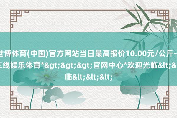 世博体育(中国)官方网站当日最高报价10.00元/公斤-*世博在线娱乐体育*>>>官网中心*欢迎光临<<<