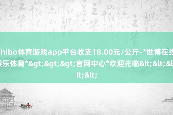 shibo体育游戏app平台收支18.00元/公斤-*世博在线娱乐体育*>>>官网中心*欢迎光临<<<