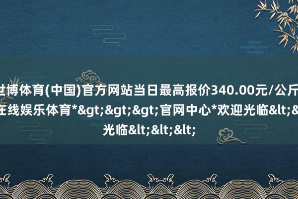 世博体育(中国)官方网站当日最高报价340.00元/公斤-*世博在线娱乐体育*>>>官网中心*欢迎光临<<<