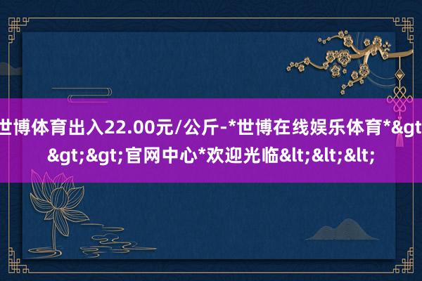 世博体育出入22.00元/公斤-*世博在线娱乐体育*>>>官网中心*欢迎光临<<<