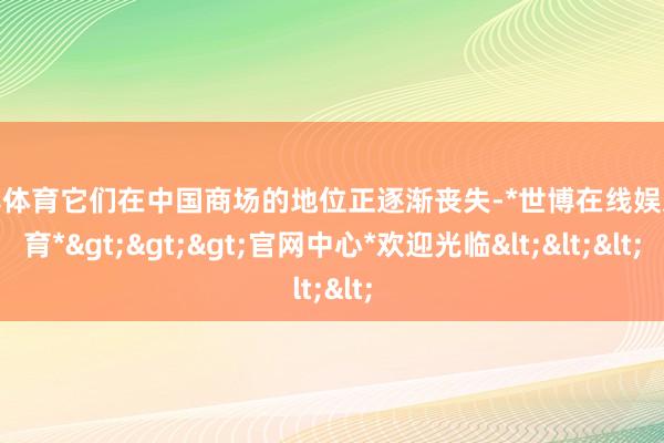 世博体育它们在中国商场的地位正逐渐丧失-*世博在线娱乐体育*>>>官网中心*欢迎光临<<<