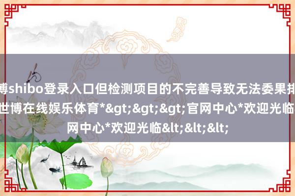 世博shibo登录入口但检测项目的不完善导致无法委果排查安全隐患-*世博在线娱乐体育*>>>官网中心*欢迎光临<<<