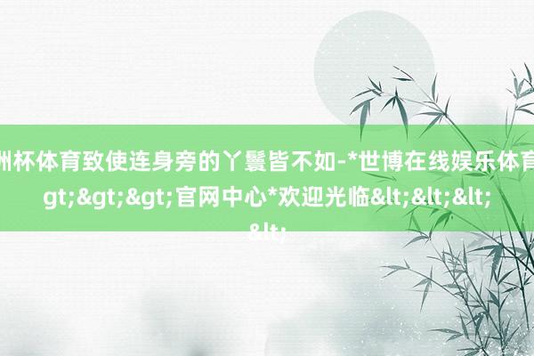 欧洲杯体育致使连身旁的丫鬟皆不如-*世博在线娱乐体育*>>>官网中心*欢迎光临<<<