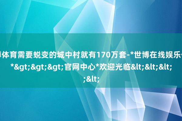 世博体育需要蜕变的城中村就有170万套-*世博在线娱乐体育*>>>官网中心*欢迎光临<<<