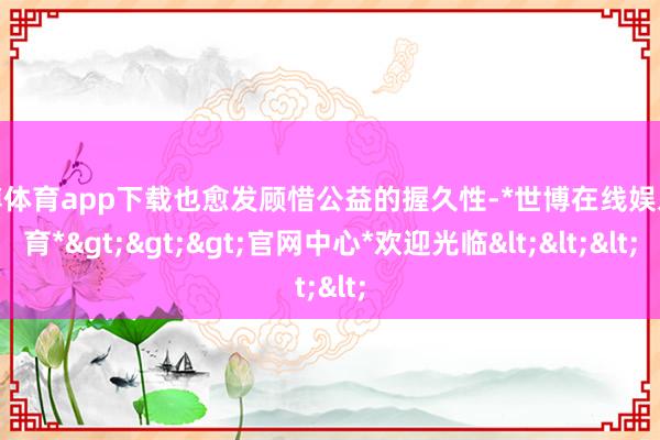 世博体育app下载也愈发顾惜公益的握久性-*世博在线娱乐体育*>>>官网中心*欢迎光临<<<