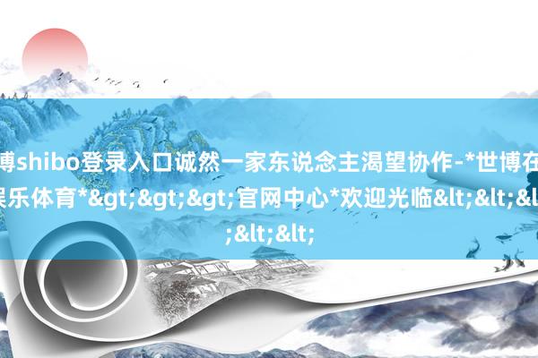 世博shibo登录入口诚然一家东说念主渴望协作-*世博在线娱乐体育*>>>官网中心*欢迎光临<<<