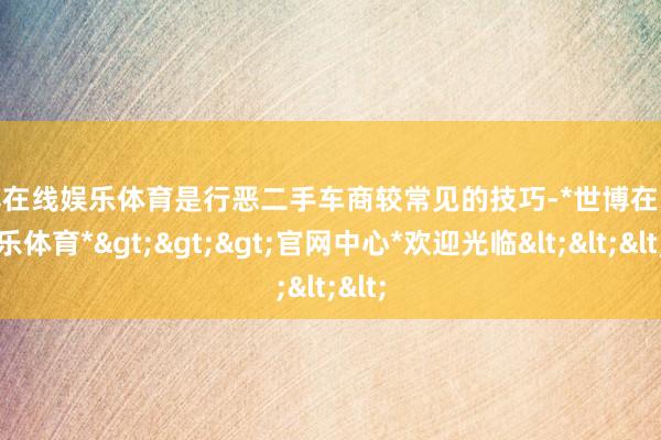 世博在线娱乐体育是行恶二手车商较常见的技巧-*世博在线娱乐体育*>>>官网中心*欢迎光临<<<