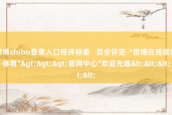 世博shibo登录入口经评标委   员会评定-*世博在线娱乐体育*>>>官网中心*欢迎光临<<<