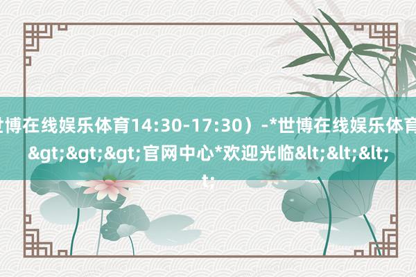 世博在线娱乐体育14:30-17:30）-*世博在线娱乐体育*>>>官网中心*欢迎光临<<<