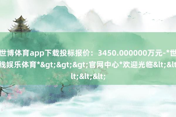 世博体育app下载投标报价：3450.000000万元-*世博在线娱乐体育*>>>官网中心*欢迎光临<<<