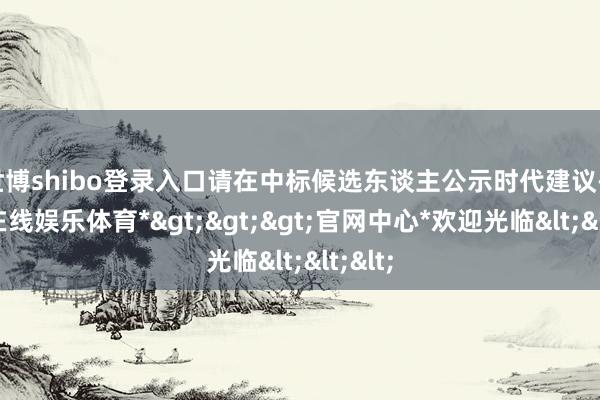 世博shibo登录入口请在中标候选东谈主公示时代建议-*世博在线娱乐体育*>>>官网中心*欢迎光临<<<