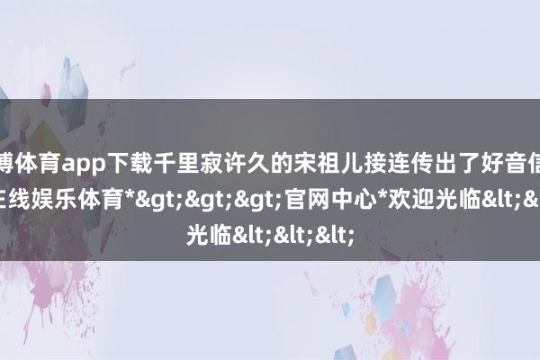 世博体育app下载千里寂许久的宋祖儿接连传出了好音信-*世博在线娱乐体育*>>>官网中心*欢迎光临<<<