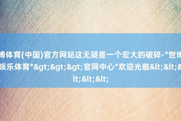 世博体育(中国)官方网站这无疑是一个宏大的破碎-*世博在线娱乐体育*>>>官网中心*欢迎光临<<<