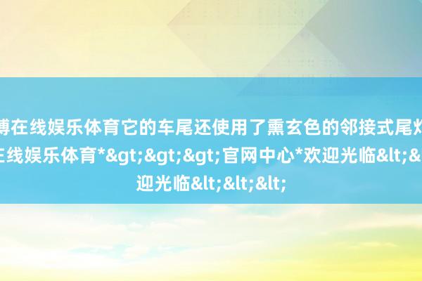 世博在线娱乐体育它的车尾还使用了熏玄色的邻接式尾灯-*世博在线娱乐体育*>>>官网中心*欢迎光临<<<