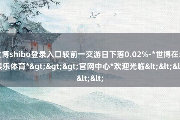 世博shibo登录入口较前一交游日下落0.02%-*世博在线娱乐体育*>>>官网中心*欢迎光临<<<