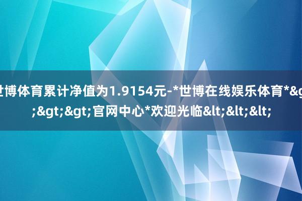 世博体育累计净值为1.9154元-*世博在线娱乐体育*>>>官网中心*欢迎光临<<<