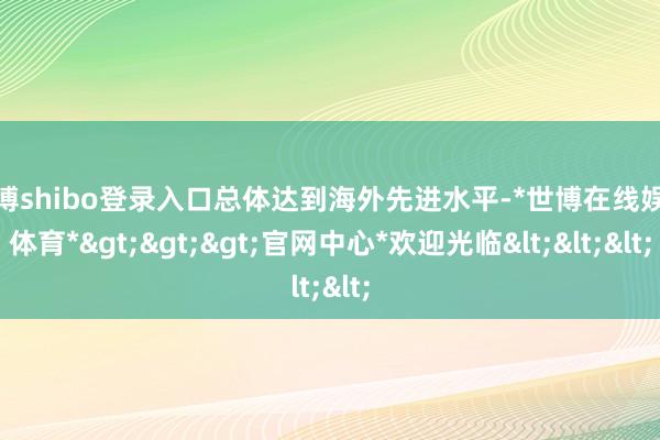 世博shibo登录入口总体达到海外先进水平-*世博在线娱乐体育*>>>官网中心*欢迎光临<<<