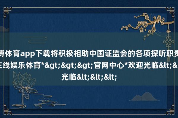 世博体育app下载将积极相助中国证监会的各项探听职责-*世博在线娱乐体育*>>>官网中心*欢迎光临<<<