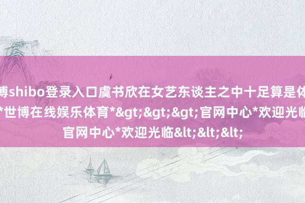 世博shibo登录入口虞书欣在女艺东谈主之中十足算是体魄高挑的类型-*世博在线娱乐体育*>>>官网中心*欢迎光临<<<