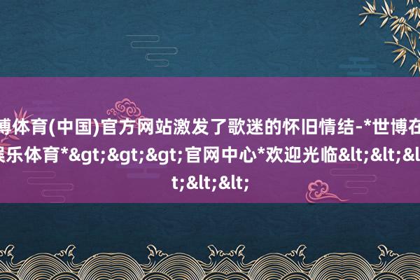 世博体育(中国)官方网站激发了歌迷的怀旧情结-*世博在线娱乐体育*>>>官网中心*欢迎光临<<<