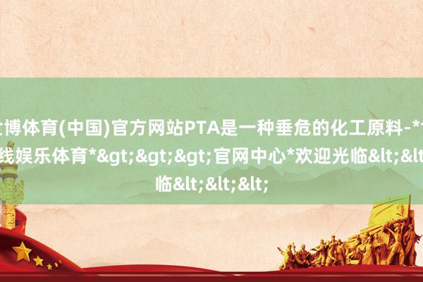 世博体育(中国)官方网站PTA是一种垂危的化工原料-*世博在线娱乐体育*>>>官网中心*欢迎光临<<<