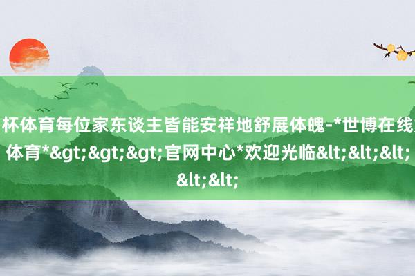 欧洲杯体育每位家东谈主皆能安祥地舒展体魄-*世博在线娱乐体育*>>>官网中心*欢迎光临<<<