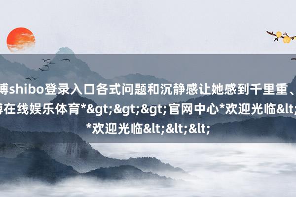 世博shibo登录入口各式问题和沉静感让她感到千里重、不安-*世博在线娱乐体育*>>>官网中心*欢迎光临<<<