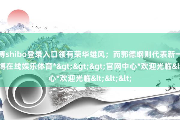 世博shibo登录入口领有荣华雄风；而郭德纲则代表新一代力量-*世博在线娱乐体育*>>>官网中心*欢迎光临<<<