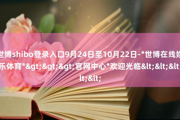 世博shibo登录入口9月24日至10月22日-*世博在线娱乐体育*>>>官网中心*欢迎光临<<<