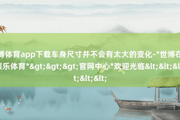 世博体育app下载车身尺寸并不会有太大的变化-*世博在线娱乐体育*>>>官网中心*欢迎光临<<<