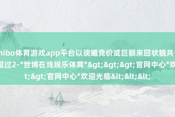 shibo体育游戏app平台以谀媚竞价或巨额来回状貌共计减捏本公司股份不超过2-*世博在线娱乐体育*>>>官网中心*欢迎光临<<<