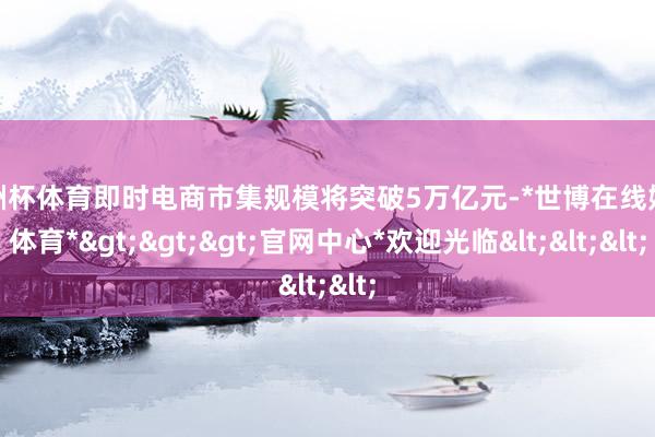 欧洲杯体育即时电商市集规模将突破5万亿元-*世博在线娱乐体育*>>>官网中心*欢迎光临<<<