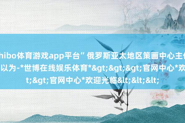 shibo体育游戏app平台”俄罗斯亚太地区策画中心主任谢尔盖·萨纳科耶夫以为-*世博在线娱乐体育*>>>官网中心*欢迎光临<<<